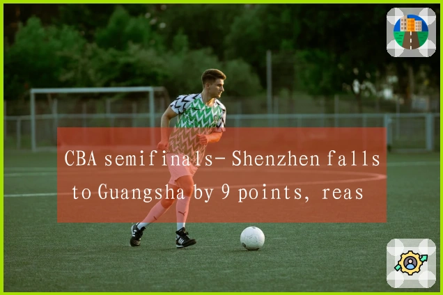 CBA semifinals- Shenzhen falls to Guangsha by 9 points, reasons for defeat revealed, 3 players under
